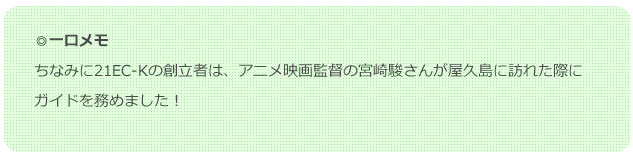 ◎一口メモ ちなみに21EC-Kの創立者は、アニメ映画監督の宮崎駿さんが屋久島に訪れた際にガイドを務めました！